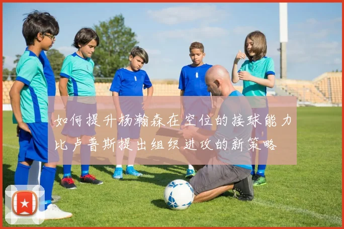 如何提升杨瀚森在空位的接球能力比卢普斯提出组织进攻的新策略