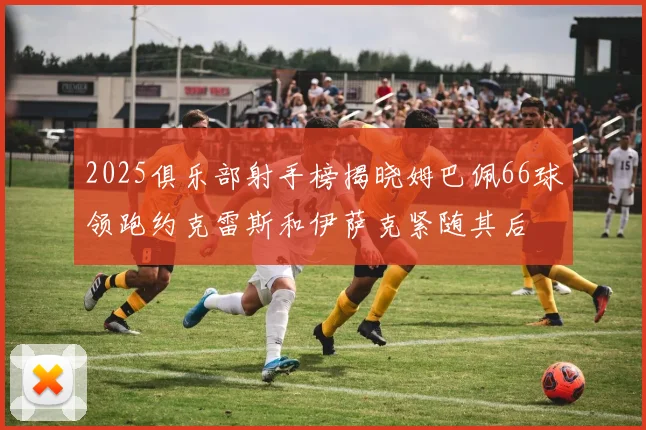 2025俱乐部射手榜揭晓姆巴佩66球领跑约克雷斯和伊萨克紧随其后