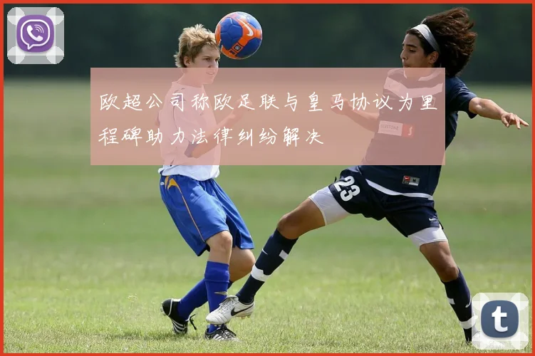 欧超公司称欧足联与皇马协议为里程碑助力法律纠纷解决