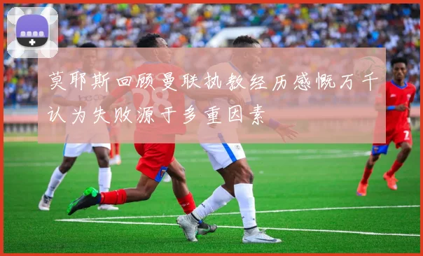 莫耶斯回顾曼联执教经历感慨万千认为失败源于多重因素