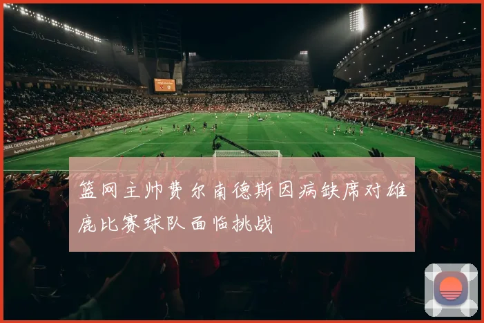 篮网主帅费尔南德斯因病缺席对雄鹿比赛球队面临挑战
