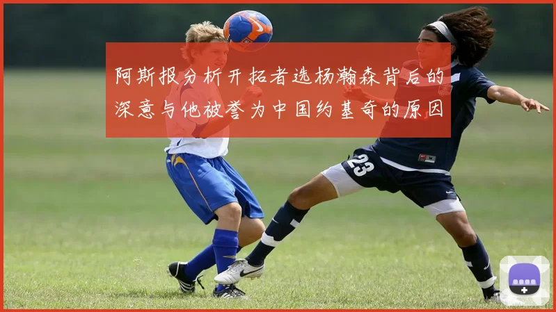 阿斯报分析开拓者选杨瀚森背后的深意与他被誉为中国约基奇的原因
