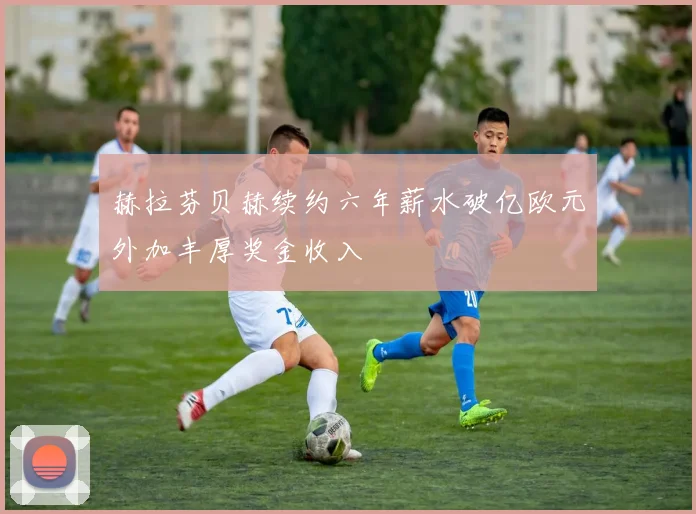 赫拉芬贝赫续约六年薪水破亿欧元外加丰厚奖金收入