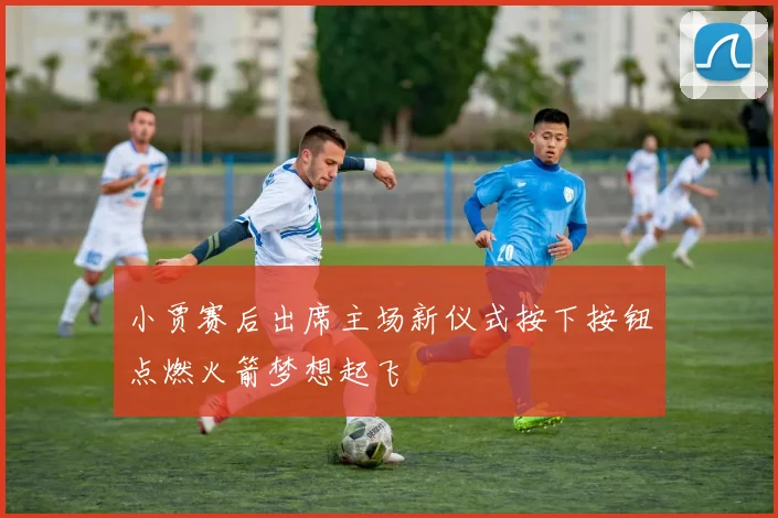 小贾赛后出席主场新仪式按下按钮点燃火箭梦想起飞