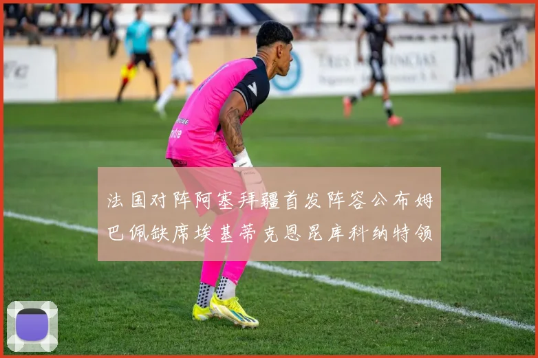 法国对阵阿塞拜疆首发阵容公布姆巴佩缺席埃基蒂克恩昆库科纳特领衔出战
