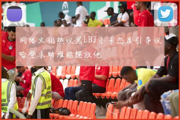 网络文化热议黑LBJ小卡态度引争议哈登求助谁能拯救他