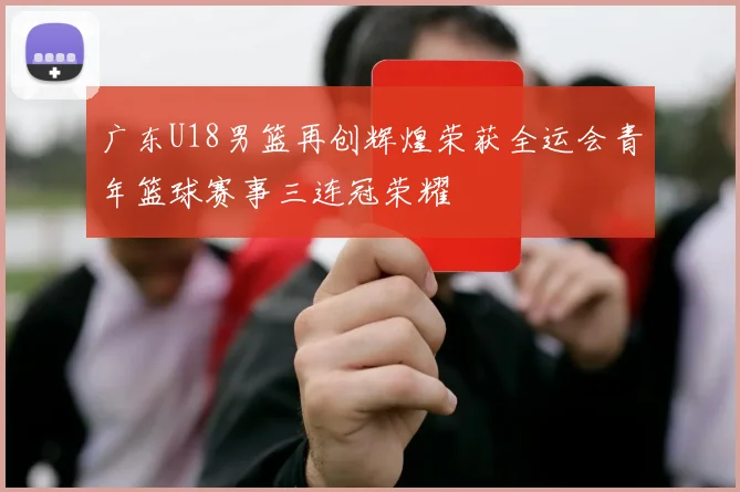 广东U18男篮再创辉煌荣获全运会青年篮球赛事三连冠荣耀