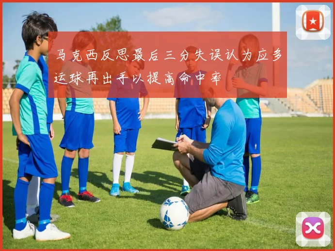 马克西反思最后三分失误认为应多运球再出手以提高命中率