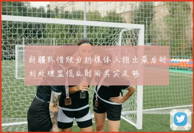 新疆队惜败分析媒体人指出最后时刻处理显慌乱时间其实足够