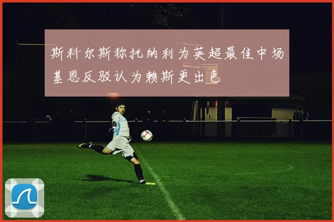 斯科尔斯称托纳利为英超最佳中场基恩反驳认为赖斯更出色