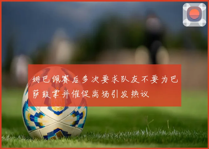 姆巴佩赛后多次要求队友不要为巴萨鼓掌并催促离场引发热议